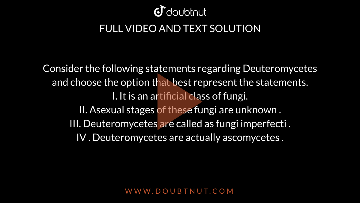 Consider the following statements regarding Deuteromycetes and choose the option that best represent  the statements.  <br> I. It is an artificial class of fungi.  <br> II. Asexual stages of these fungi are unknown .  <br> III. Deuteromycetes are called as fungi imperfecti .  <br> IV . Deuteromycetes are actually ascomycetes . 