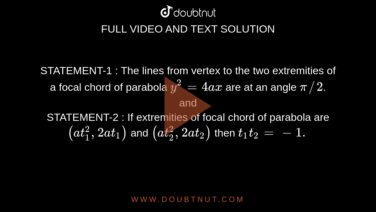 STATEMENT-1 : The lines from vertex to the two extremities of a focal chord of parabola `y^(2) =4ax` are at an angle `pi//2`.  <br> and <br> STATEMENT-2 : If extremities of focal chord of parabola are `(at_(1)^(""2), 2at_(1))` and `(at_(2)^(""2), 2at_(2))` then `t_(1)t_(2) = -1.`  