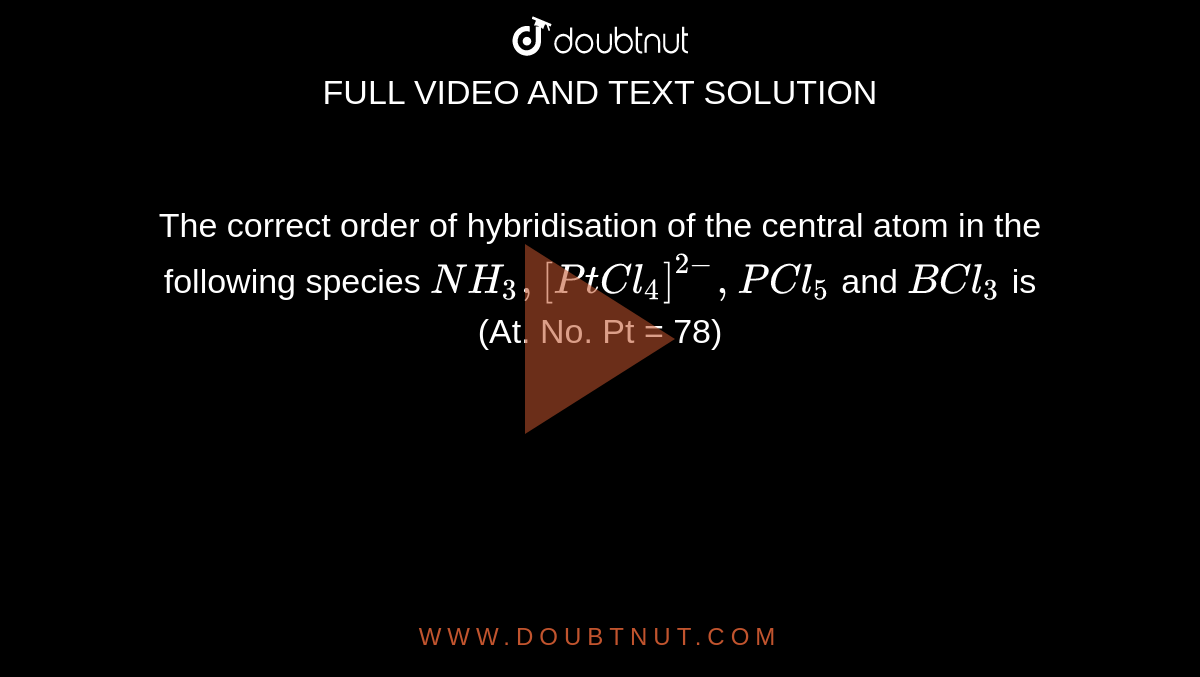 The correct order of hybridisation of the central atom in the following species `NH_(3), [PtCl_(4)]^(2-), PCl_(5)` and `BCl_(3)` is <br> (At. No. Pt = 78)