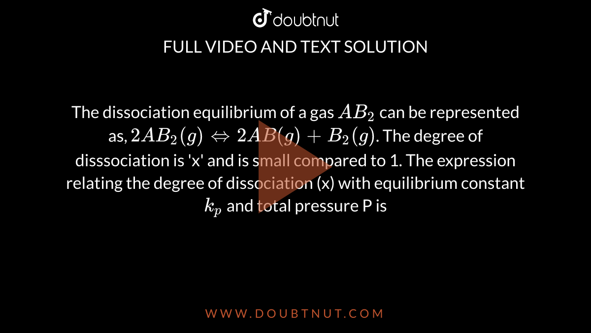 The dissociation equilibrium of a gas `AB_2` can be represented as, `2AB_2(g) hArr 2AB (g) +B_2(g)`. The degree of disssociation is 'x' and is small compared to 1. The expression relating the degree of dissociation (x) with equilibrium constant `k_p` and total pressure P is 