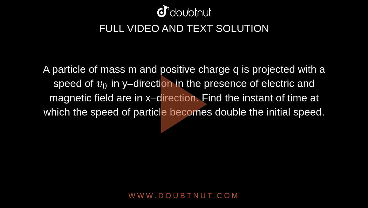 A particle of mass m and positive charge q is projected with a speed of `v_0` in y–direction in the presence of electric and magnetic field are in x–direction. Find the instant of time at which the speed of particle becomes double the initial speed.