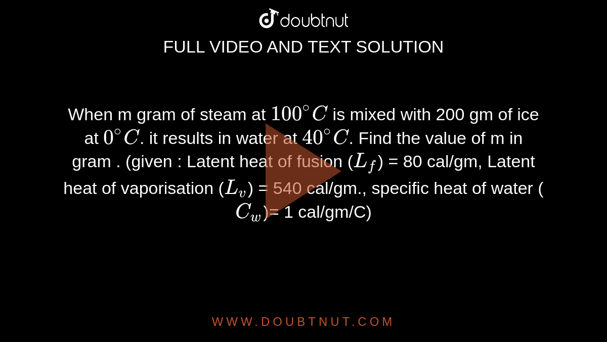 When m gram of steam at `100^(@) C` is mixed with 200 gm of ice at `0^(@)C`. it results in water at `40^(@) C`. Find the value of m in gram . (given : Latent heat of fusion (`L_f`) = 80 cal/gm, Latent heat of vaporisation (`L_v`) = 540 cal/gm., specific heat of water (`C_w`)= 1 cal/gm/C)