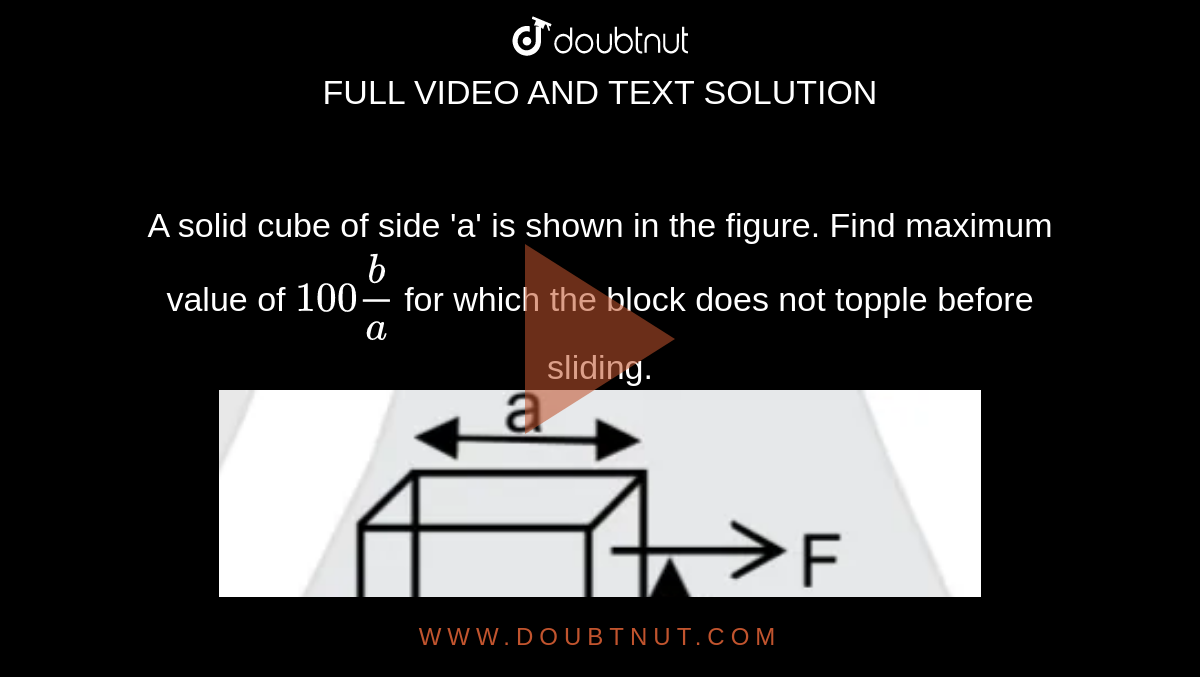 A solid cube of side 'a' is shown in the figure. Find maximum value of `100 b/a` for which the block does not topple before sliding. <br/> <img src="https://d10lpgp6xz60nq.cloudfront.net/physics_images/JM_20_M2_20200107_PHY_23_Q01.png" width="80%">