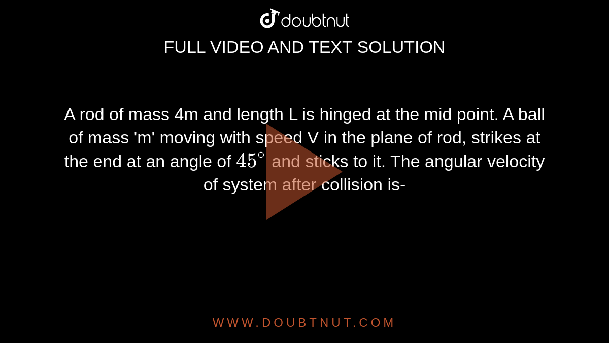 A rod of mass 4m and length L is hinged at the mid point. A ball of mass 'm' moving with speed V in the plane of rod, strikes at the end at an angle of `45^@` and sticks to it. The angular velocity of system after collision is-