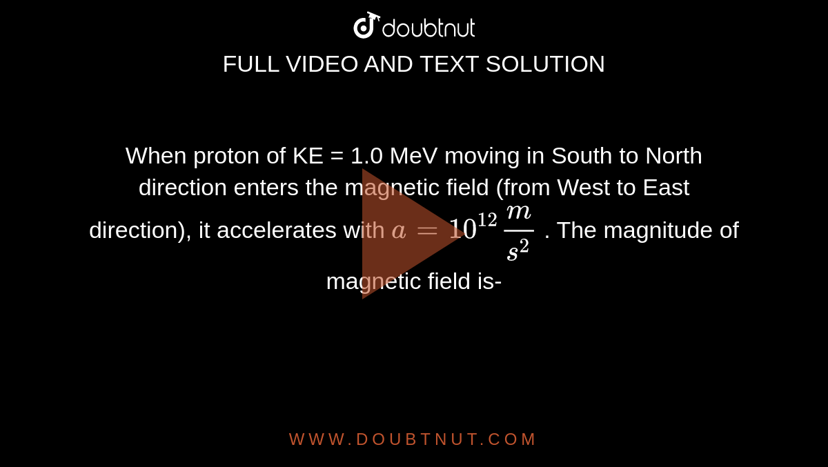 When proton of KE = 1.0 MeV moving in South to North direction enters the magnetic field (from West to East direction), it accelerates with `a = 10^(12) m/s^2` . The magnitude of magnetic field is-