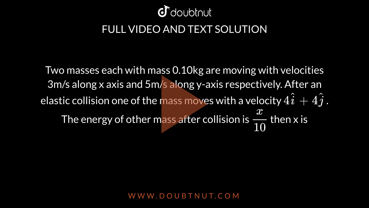 Two masses each with mass 0.10kg are moving with velocities 3m/s along x axis and 5m/s along y-axis respectively. After an elastic collision one of the mass moves with a velocity `4 hati+4 hatj` . The energy of other mass after collision is `x/10` then x is