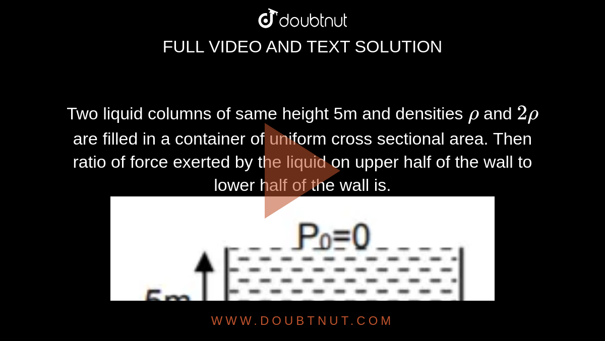 Two liquid columns of same height 5m and densities `rho` and `2rho` are filled in a container of uniform cross sectional area. Then ratio of force exerted by the liquid on upper half of the wall to lower half of the wall is. <img src="https://d10lpgp6xz60nq.cloudfront.net/physics_images/JM_20_M2_20200108_PHY_10_Q01.png" width="80%">