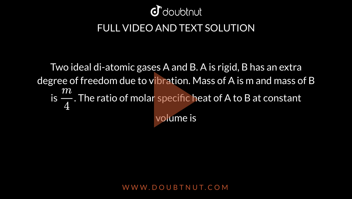 Two ideal di-atomic gases A and B. A is rigid, B has an extra degree of freedom due to vibration. Mass of A is m and mass of B is `m/4`. The ratio of molar specific heat of A to B at constant volume is 