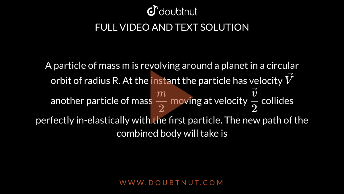 A particle of mass m is revolving around a planet in a circular orbit of radius R. At the instant the particle has velocity `vec V`  another particle of mass `m/2` moving at velocity ` (vec v)/2` collides perfectly in-elastically with the first particle. The new path of the combined body will take is 