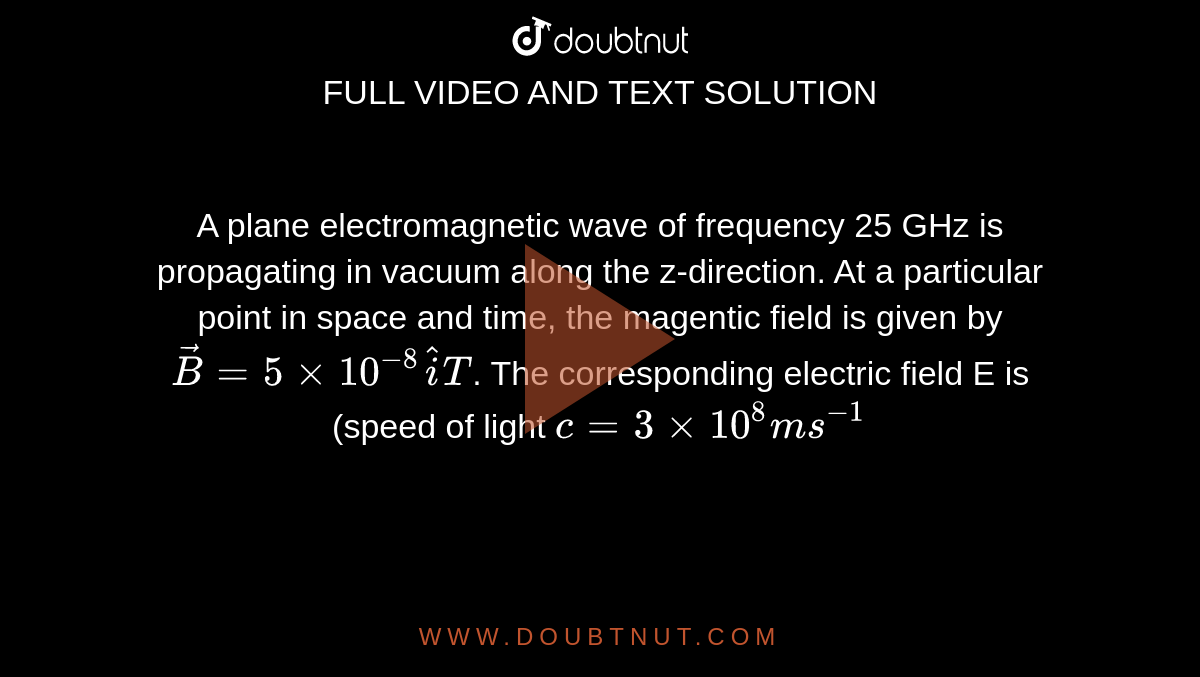  A plane electromagnetic wave of frequency 25 GHz is propagating in vacuum along the z-direction. At a particular point in space and time, the magentic  field is given  by  `vecB = 5 xx 10^(-8) hati T`. The corresponding electric field E is (speed of light `c = 3 xx 10^(8)ms^(-1)`