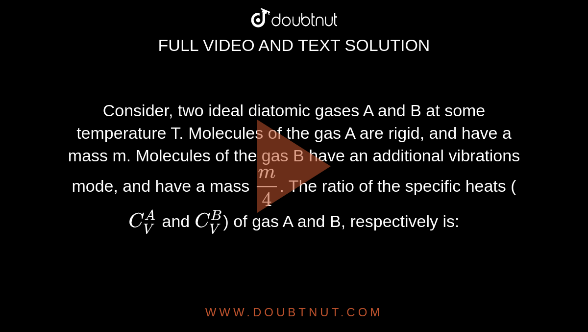 Consider, two ideal diatomic gases A and B at some temperature T. Molecules of the gas A are rigid, and have a mass m. Molecules of the gas B have an additional vibrations mode, and have a mass `m/4`. The ratio of the specific heats (`C_(V)^(A)` and `C_(V)^(B)`) of gas A and B, respectively is: 