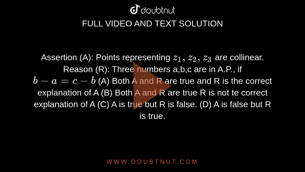 Assertion (A): Points representing `z_1, z_2, z_3` are collinear. Reason (R): Three numbers a,b,c are in A.P., if `b-a=c-b` (A) Both A and R are true and R is the correct explanation of A (B) Both A and R are true R is not te correct explanation of A (C) A is true but R is false. (D) A is false but R is true.