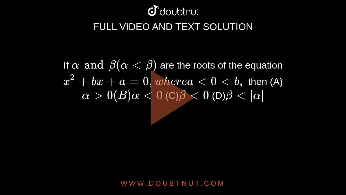 If `alpha and beta (alphaltbeta)` are the roots of the equation `x^2+bx+a=0, where alt0ltb,` then (A) `alphagt0 (B) alphalt0` (C)` betalt0` (D)` betalt|alpha|`