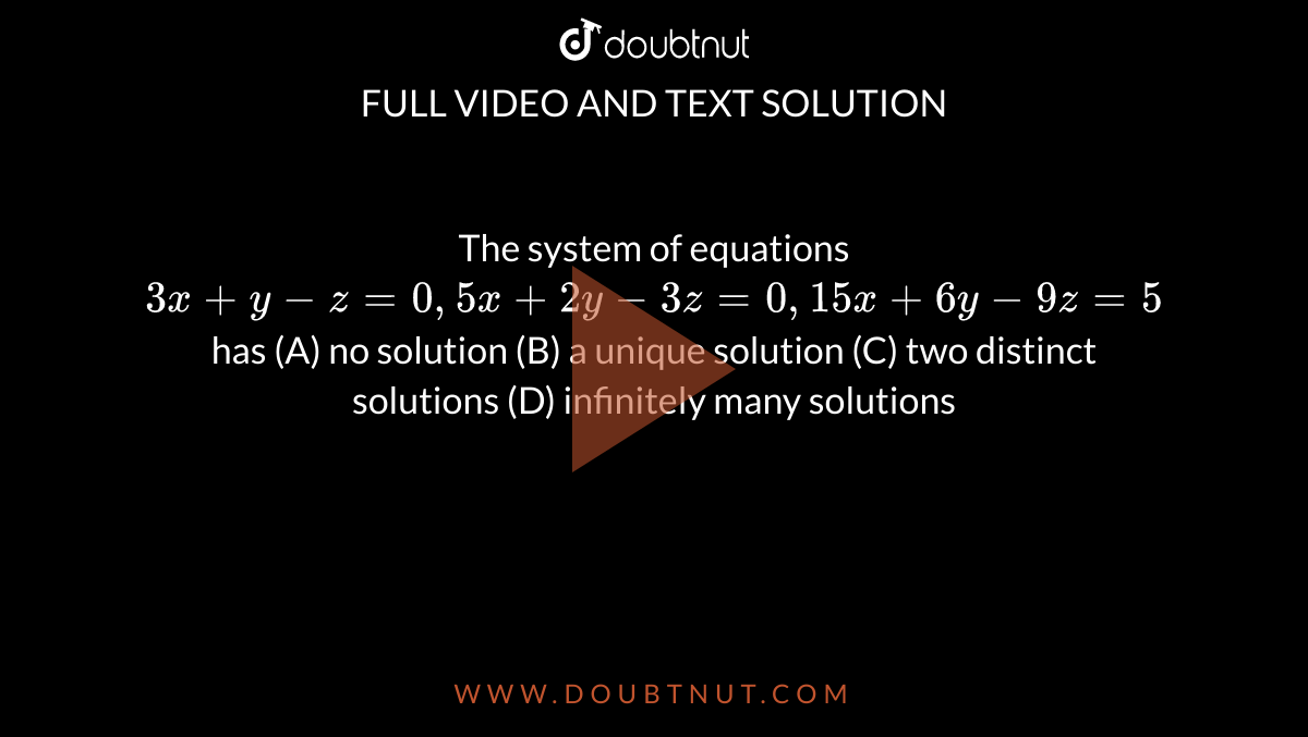 The system of equations `3x+y-z=0, 5x+2y-3z=0, 15x+6y-9z=5 ` has (A) no solution (B) a unique solution (C) two distinct solutions (D) infinitely many solutions