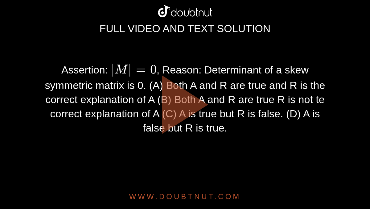 Assertion: `|M|=0`, Reason: Determinant of a skew symmetric matrix is 0. (A) Both A and R are true and R is the correct explanation of A (B) Both A and R are true R is not te correct explanation of A (C) A is true but R is false. (D) A is false but R is true.