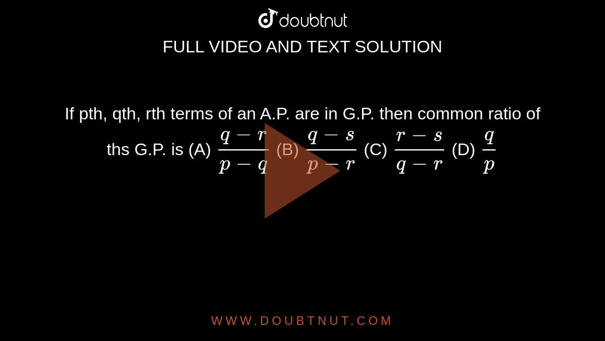 If pth, qth, rth terms of an A.P. are in G.P. then common ratio of ths G.P. is (A) `(q-r)/(p-q)` (B) `(q-s)/(p-r)` (C) `(r-s)/(q-r)` (D) `q/p`