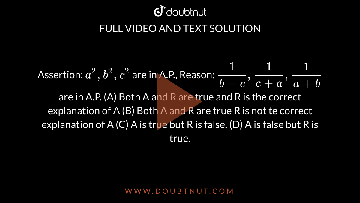 Assertion: `a^2,b^2,c^2` are in A.P., Reason: `1/(b+c), 1/(c+a), 1/(a+b)` are in A.P. (A) Both A and R are true and R is the correct explanation of A (B) Both A and R are true R is not te correct explanation of A (C) A is true but R is false. (D) A is false but R is true.