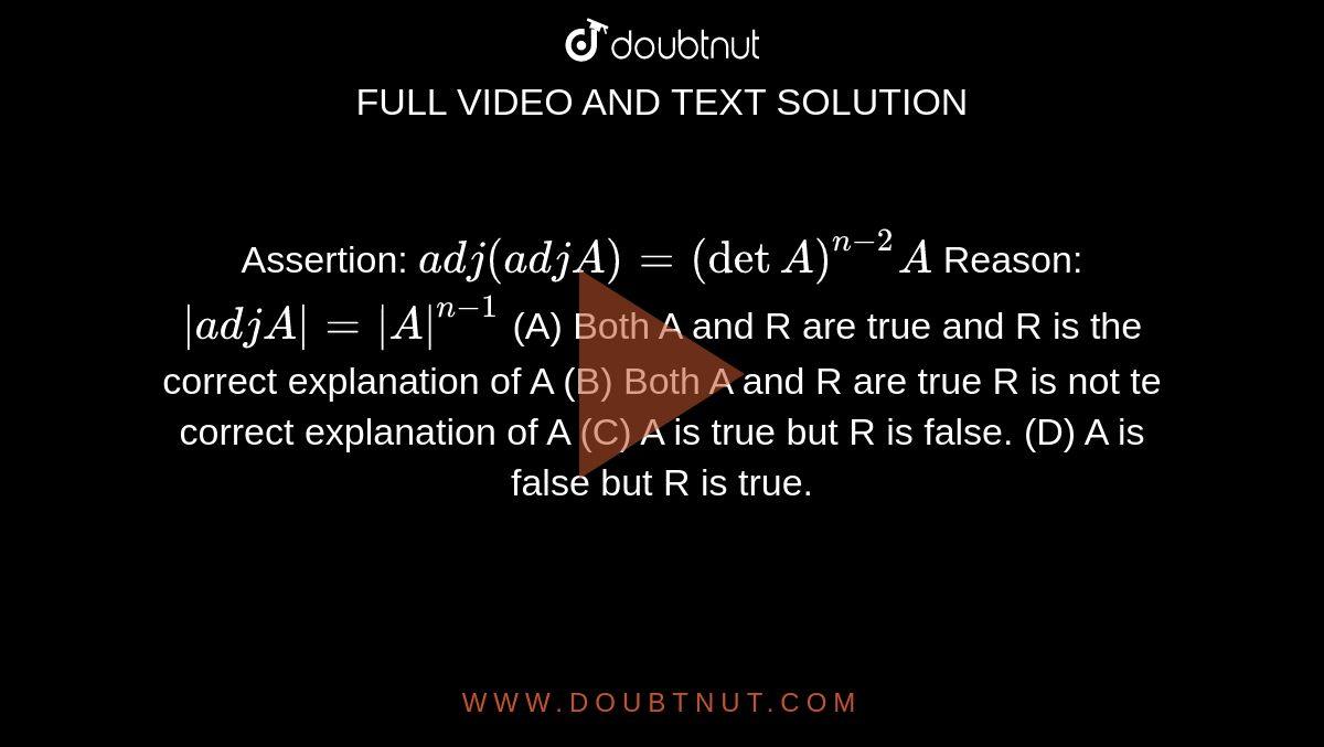 Assertion: `adj(adjA)=(det A)^(n-2)A` Reason: `|adjA|=|A|^(n-1)` (A) Both A and R are true and R is the correct explanation of A (B) Both A and R are true R is not te correct explanation of A (C) A is true but R is false. (D) A is false but R is true.