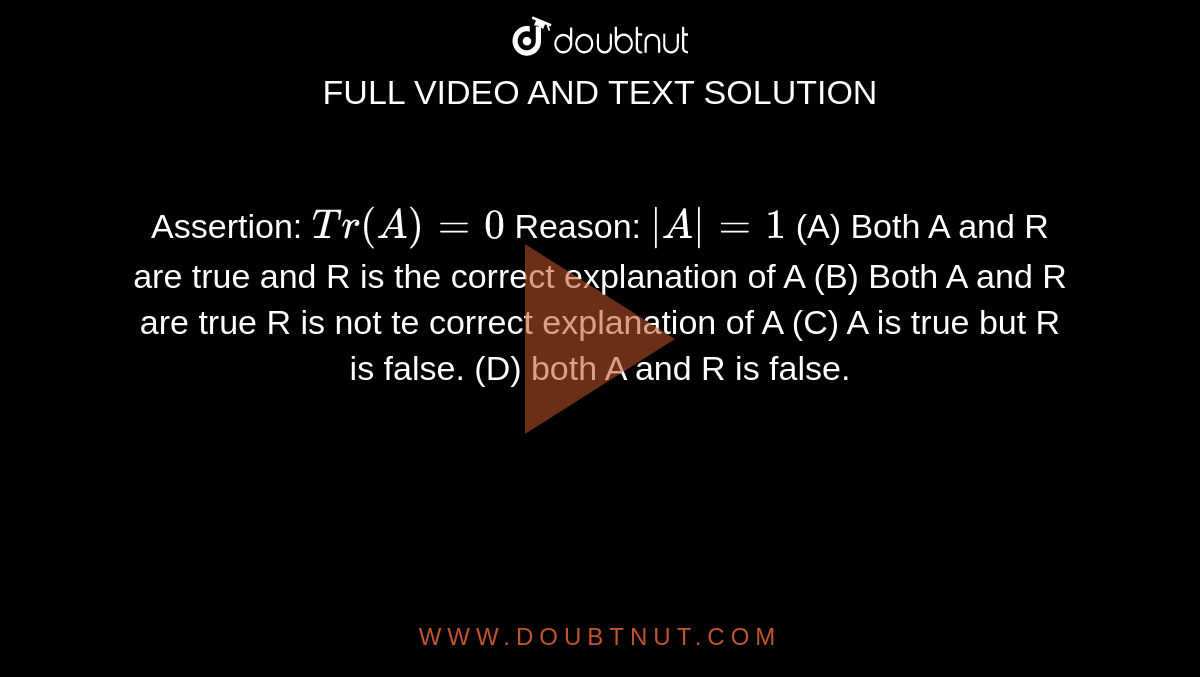 Assertion: `Tr(A)=0` Reason: `|A|=1` (A) Both A and R are true and R is the correct explanation of A (B) Both A and R are true R is not te correct explanation of A (C) A is true but R is false. (D) both A and R is false.