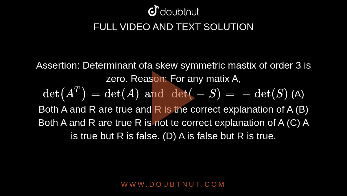 Assertion: Determinant ofa skew symmetric mastix of order 3 is zero. Reason: For any matix A, `det(A^T)=det(A) and det(-S)=-det(S)` (A) Both A and R are true and R is the correct explanation of A (B) Both A and R are true R is not te correct explanation of A (C) A is true but R is false. (D) A is false but R is true.