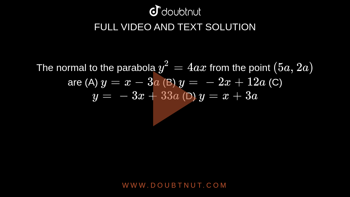 The normal to the parabola `y^2 = 4ax` from the point `(5a, 2a)` are (A) `y=x-3a` (B) `y=-2x+12a` (C) `y=-3x+33a` (D) `y=x+3a`