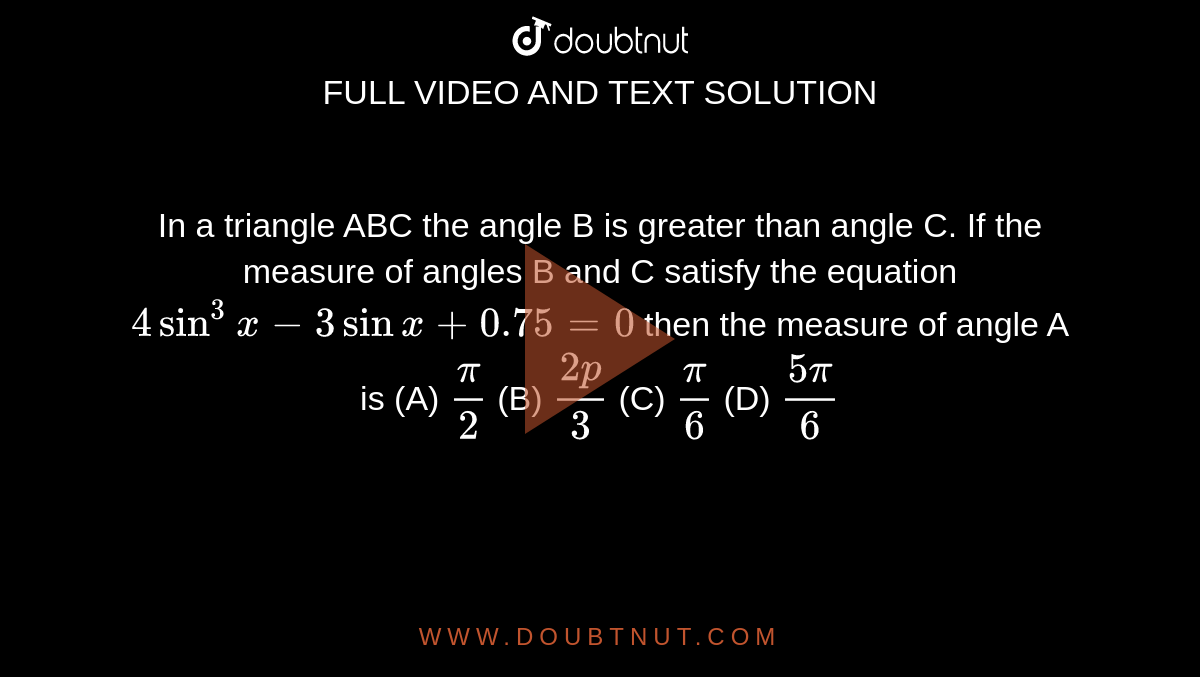In a triangle ABC the angle B is greater than angle C. If the measure of angles B and C satisfy the equation `4sin^3x-3sinx+0.75=0` then the measure of angle A is (A) `pi/2` (B) `(2p)/3` (C) `pi/6` (D) `(5pi)/6`