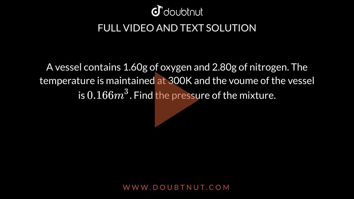 A vessel contains 1.60g of oxygen and 2.80g of nitrogen. The temperature is maintained at 300K and the voume of the vessel is `0.166m^(3)`. Find the pressure of the mixture.