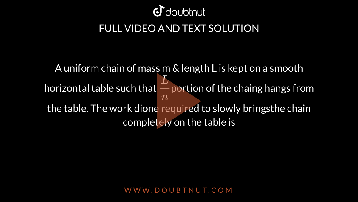 A uniform chain of mass m & length L is kept on a smooth horizontal table such that `(L)/(n) `portion of the chaing hangs from the table. The work dione required to slowly bringsthe chain completely on the table is 