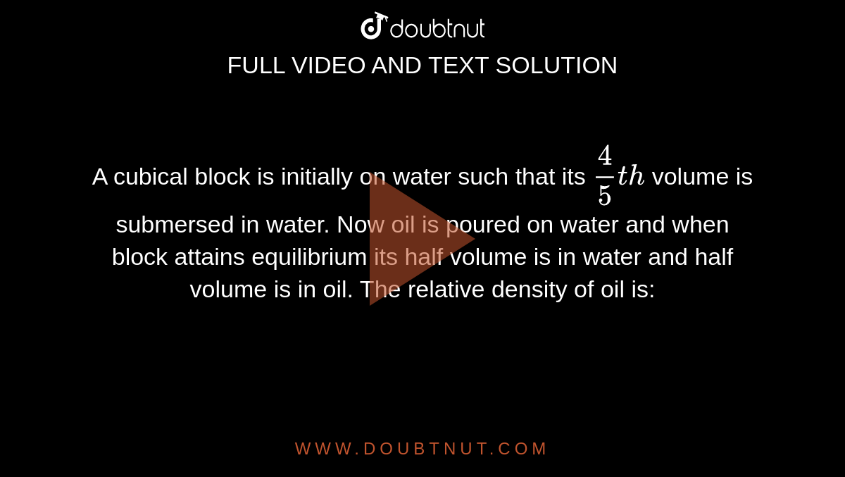 A cubical block is initially on water such that its `(4)/(5)th` volume is submersed in water. Now oil is poured on water and when block attains equilibrium its half volume is in water and half volume is in oil. The relative density of oil is: