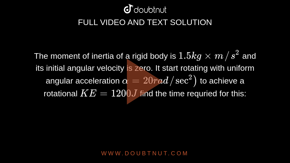The moment of inertia of a rigid body is `1.5 kgxxm//s^(2)` and its initial angular velocity is zero. It start rotating with uniform angular acceleration `alpha=20rad//sec^(2))` to achieve a rotational `KE=1200J` find the time requried for this: