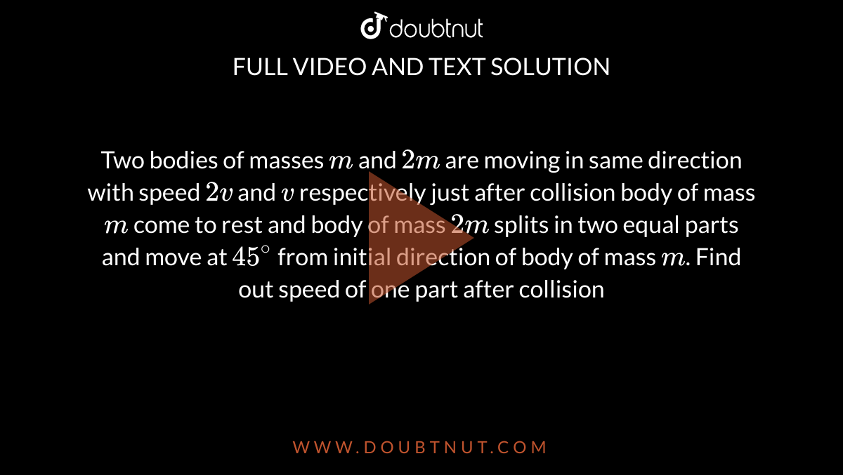 Two bodies of masses `m` and `2m` are moving in same direction with speed `2v` and `v` respectively just after collision body of mass `m` come to rest and body of mass `2m` splits in two equal parts and move at `45^(@)` from initial direction of body of mass `m`. Find out speed of one part after collision 