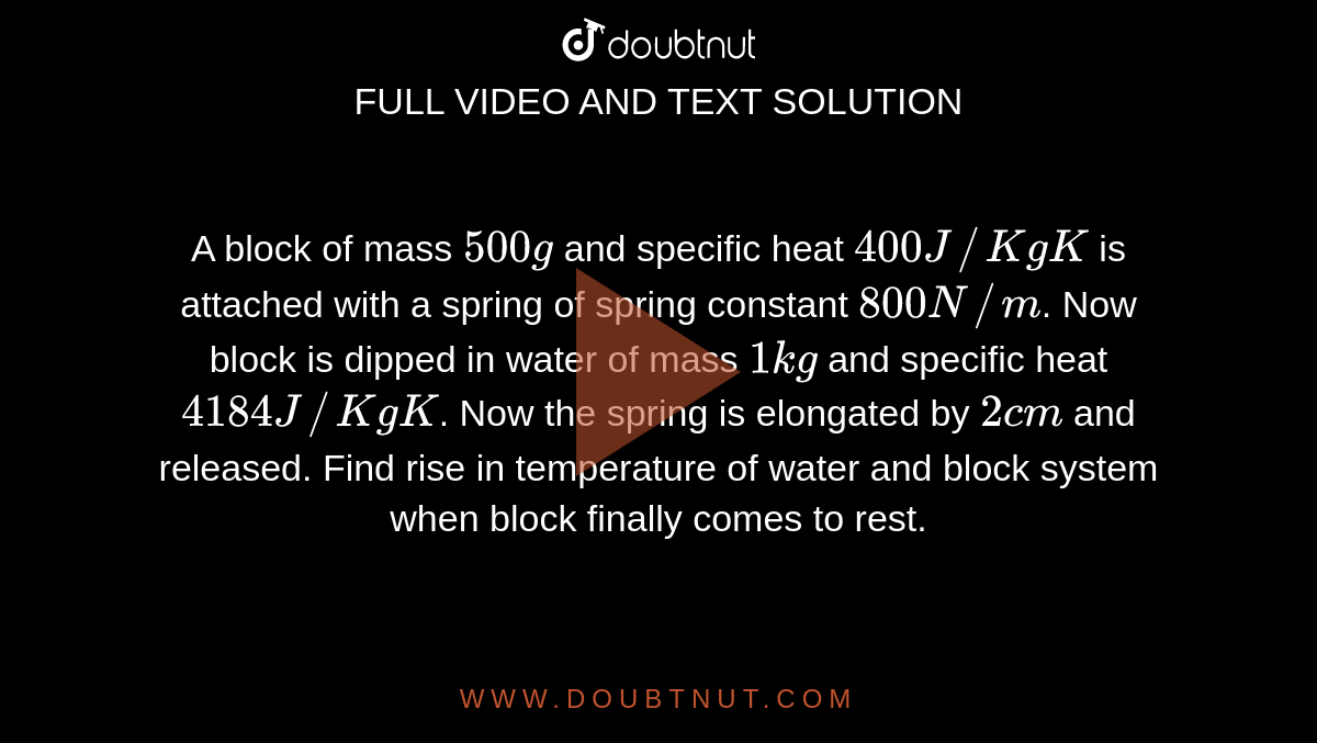 A block of mass `500g` and specific heat `400J//KgK` is attached with a spring of spring constant `800  N//m`. Now block is dipped in water of mass `1kg` and specific heat `4184J//KgK`. Now the spring is elongated by `2cm` and released. Find rise in temperature of water and block system when block finally comes to rest.