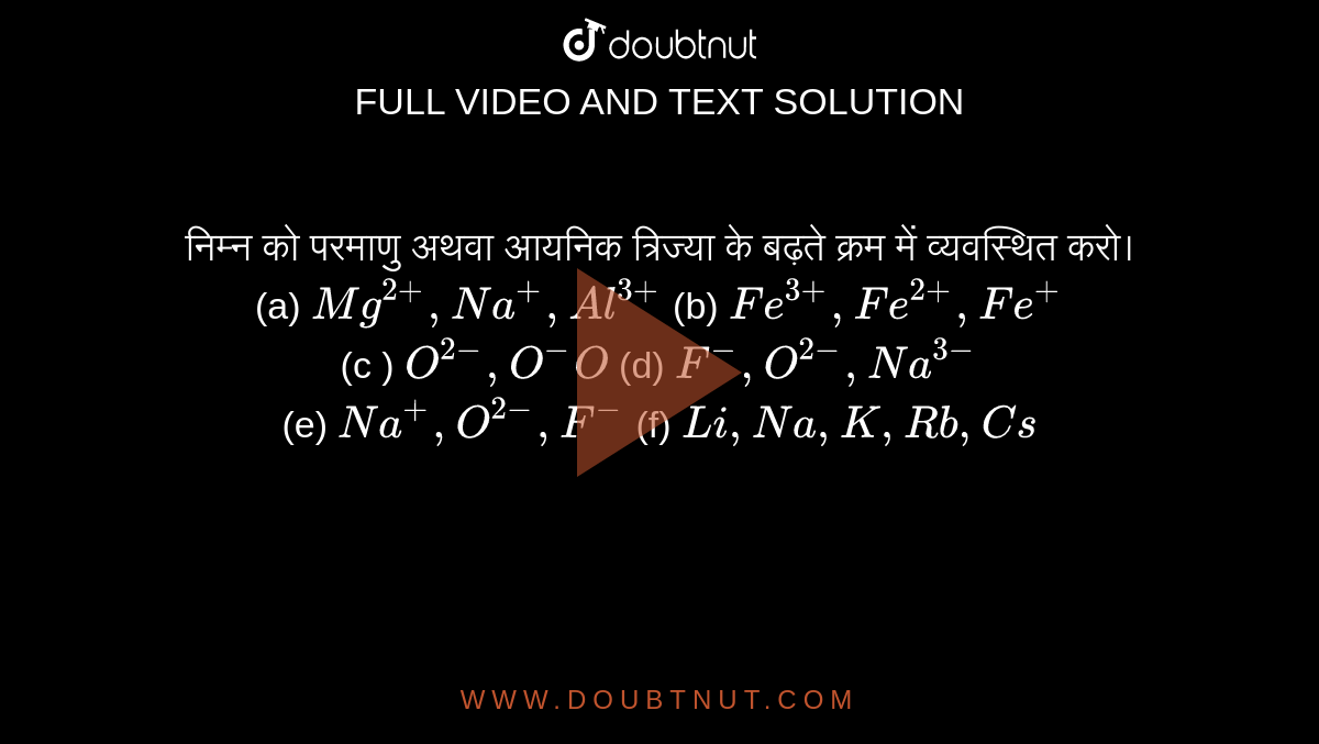 निम्न  को परमाणु अथवा आयनिक त्रिज्या के बढ़ते क्रम में व्यवस्थित करो। <br> (a) `Mg^(2+), Na^(+), Al^(3+)` (b) `Fe^(3+), Fe^(2+), Fe^(+)` <br> (c ) `O^(2-), O^(-) O` (d) `F^(-), O^(2-), Na^(3-)` <br> (e) `Na^(+), O^(2-), F^(-)` (f) `Li, Na, K, Rb, Cs`