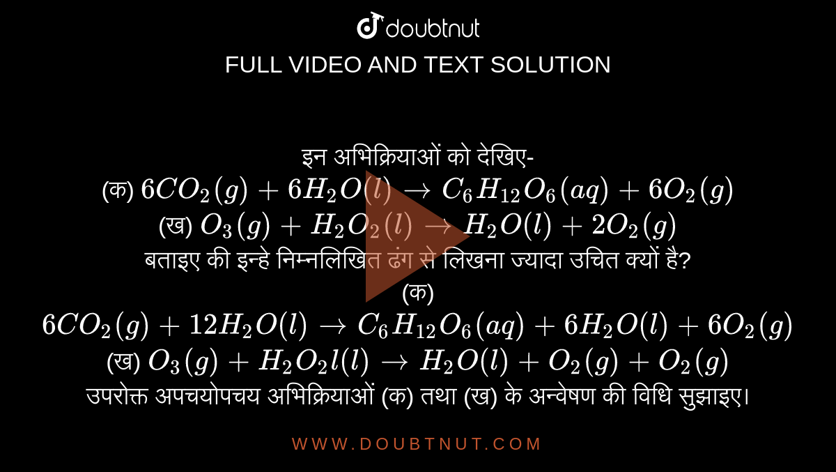 इन अभिक्रियाओं को देखिए- <br> (क) `6CO_(2)(g)+6H_(2)O(l) to C_(6)H_(12) O_(6)(aq)+6O_(2)(g)` <br> (ख) `O_(3)(g)+H_(2)O_(2)(l) to H_(2)O(l)+2O_(2)(g)` <br> बताइए की इन्हे निम्नलिखित ढंग से लिखना ज्यादा उचित क्यों है? <br> (क)  `6CO_(2)(g)+12H_(2)O(l) to C_(6)H_(12)O_(6)(aq)+6H_(2)O(l)+6O_(2)(g)` <br> (ख) `O_(3) (g)+H_(2)O_(2) l(l) to H_(2)O(l)+O_(2)(g)+O_(2)(g)` <br> उपरोक्त अपचयोपचय अभिक्रियाओं (क) तथा (ख) के अन्वेषण की विधि सुझाइए।