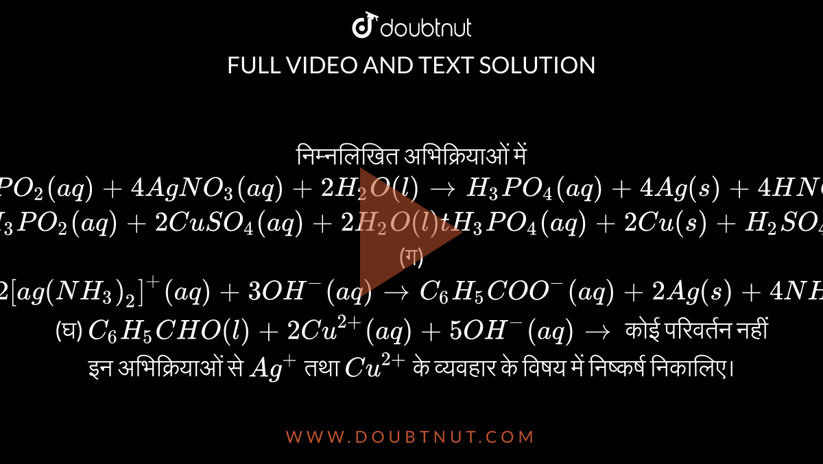 निम्नलिखित अभिक्रियाओं में <br> (क)  `H_(3)PO_(2)(aq)+4AgNO_(3)(aq)+2H_(2)O(l) to H_(3)PO_(4)(aq)+4Ag(s)+4HNO_(3)(aq)` <br> (ख) `H_(3)PO_(2)(aq)+2CuSO_(4)(aq)+2H_(2)O(l) t H_(3)PO_(4) (aq)+2Cu(s)+H_(2)SO_(4)(aq)` <br> (ग) `C_(6)H_(4)CHO(l)+2[ag(NH_(3))_(2)]^(+)(aq)+3OH^(-)(aq) to C_(6)H_(5)COO^(-)(aq)+2Ag(s)+4NH_(3)(aq)+2H_(2)O(l)` <br> (घ) `C_(6)H_(5)CHO(l)+2Cu^(2+)(aq)+5OH^(-)(aq) to` कोई परिवर्तन नहीं <br> इन अभिक्रियाओं से `Ag^(+)` तथा `Cu^(2+)` के व्यवहार के विषय में निष्कर्ष निकालिए।