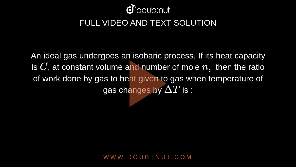 An ideal gas undergoes an isobaric process. If its heat capacity is `C`, at constant volume and number of mole `n,` then the ratio of work done by gas to heat given to gas when temperature of gas changes by `DeltaT` is : 