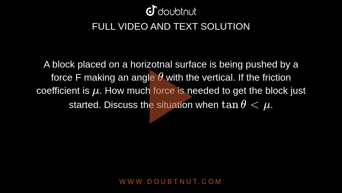 A block placed on a horizotnal surface is being pushed by a force F making an angle `theta` with the vertical. If the friction coefficient is `mu`. How much force is needed to get the block just started. Discuss the situation when `tan thetaltmu`.