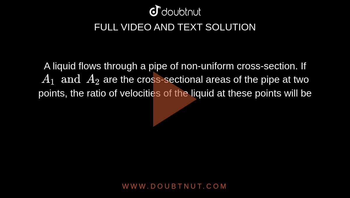 A liquid flows through a pipe of non-uniform cross-section. If `A_(1) and A_(2)` are the cross-sectional areas of the pipe at two points, the ratio of velocities of the liquid at these points will be
