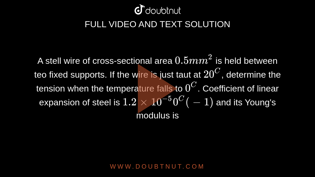 A stell wire of cross-sectional area `0.5mm^2` is held between teo fixed supports. If the wire is just taut at `20^C`, determine the tension when the temperature falls  to `0^C`. Coefficient of linear expansion of steel is `1.2 xx 10^(-5) 0^C(-1)` and its Young's modulus is `2.0 xx 10^11 N m^(-2).