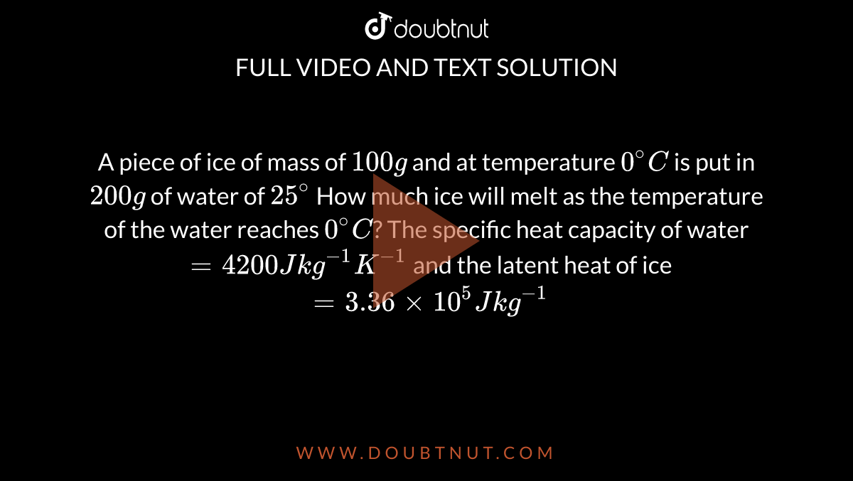 A piece of ice of mass of `100g` and at temperature `0^(@)C` is put in `200g` of water of `25^(@)` How much ice will melt as the temperature of the water reaches `0^(@)C`? The specific heat capacity of water`= 4200 J kg ^(-1)K^(-1)` and the latent heat of ice `= 3.36 xx 10^(5)J kg^(-1)`