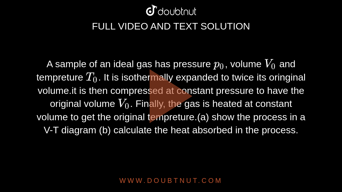 A sample of an ideal gas has pressure `p_(0)`, volume `V_(0)` and tempreture `T_(0)`. It is isothermally expanded to twice its oringinal volume.it is then compressed at constant pressure to have the original volume `V_(0)`. Finally, the gas is heated at constant volume to get the original tempreture.(a) show the process in a V-T diagram (b) calculate the heat absorbed in the process.  