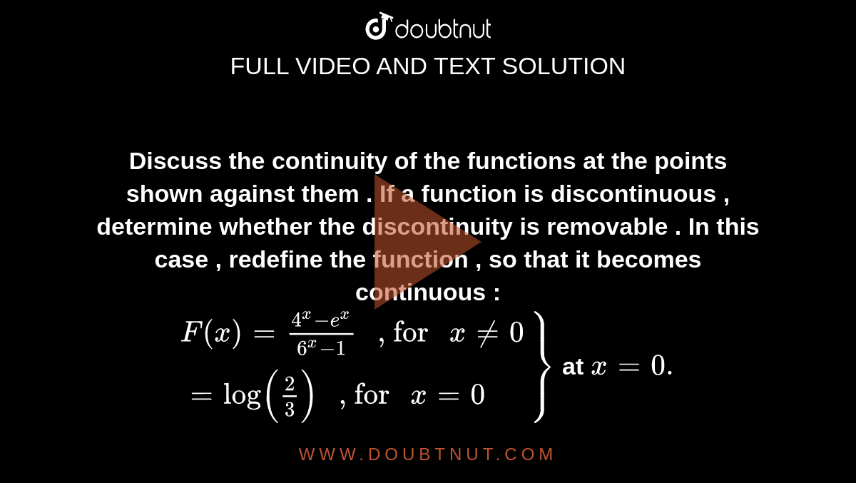 <b>Discuss the continuity of the  functions at the points shown against them . If a function is discontinuous , determine whether the discontinuity is removable . In this case , redefine the function , so that it becomes continuous :  <br> `{:(F(x)=(4^(x)-e^(x))/(6^(x)-1)" , for "x ne0),(=log((2)/(3))" , for "x =0):}}` at  `x =0 .` </b> 