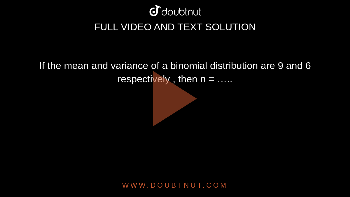 If the mean and variance of a binomial distribution are 9 and 6  respectively , then  n = …..