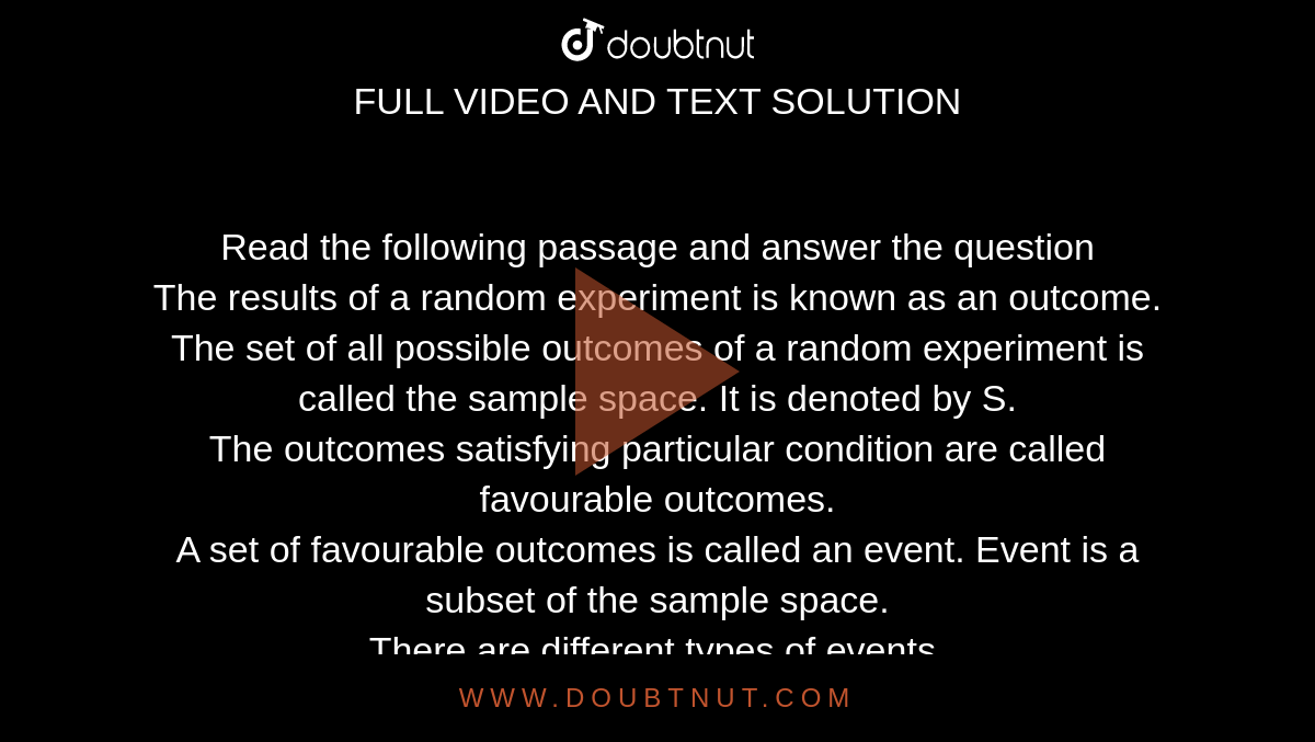 Read the following passage and answer the question <br> The results of a random experiment is known as an outcome. The set of all possible outcomes of a random experiment is called the sample space. It is denoted by S.  <br> The outcomes satisfying particular condition are called favourable outcomes. <br> A set of favourable outcomes is called an event. Event is a subset of the sample space. <br> There are different types of events.  <br> (a) An event consisting of only one sample point is called an ememtntary event. <br> (b) An event which does not contain any sample point is called an impossible event. <br> Write an impossible event in a random experiment of rolling a die. 