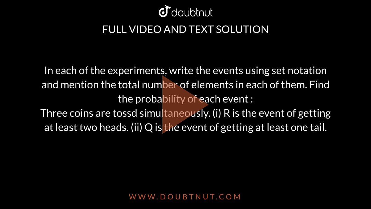 In each of the experiments, write the events using set notation and mention the total number of elements in each of them. Find the probability of each event : <br> Three coins are tossd simultaneously. (i) R is the event of getting at least two heads. (ii) Q is the event of getting at least one tail. 