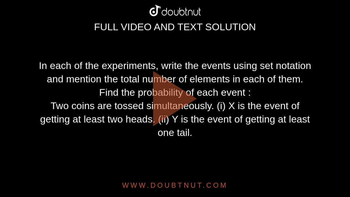 In each of the experiments, write the events using set notation and mention the total number of elements in each of them. Find the probability of each event : <br> Two coins are tossed simultaneously. (i) X is the event of getting at least two heads. (ii) Y is the event of getting at least one tail. 