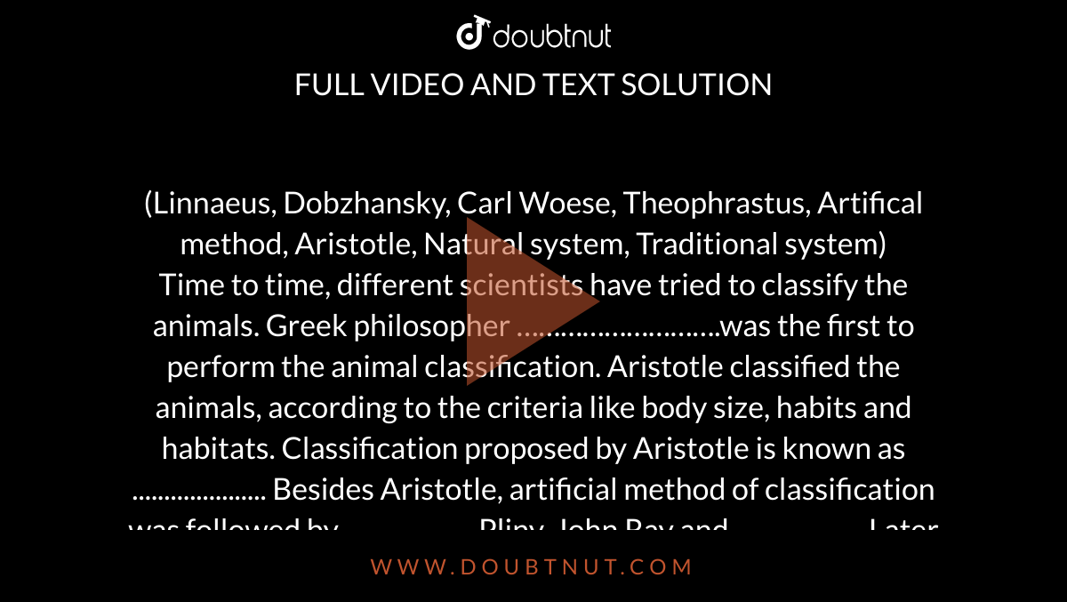 Linnaeus, Dobzhansky, Carl Woese, Theophrastus, Artifical method, Aristotle, Natural system, Traditional system) Time to time, different scientists have tried to classify the animals. Greek philosopher ……………………….was the first to perform the animal Linnaeus, Dobzhansky, Carl Woese, Theophrastus, Artifical method, Aristotle, Natural system, Traditional system) Time to time, different scientists have tried to classify the animals. Greek philosopher ……………………….was the first to perform the animal
