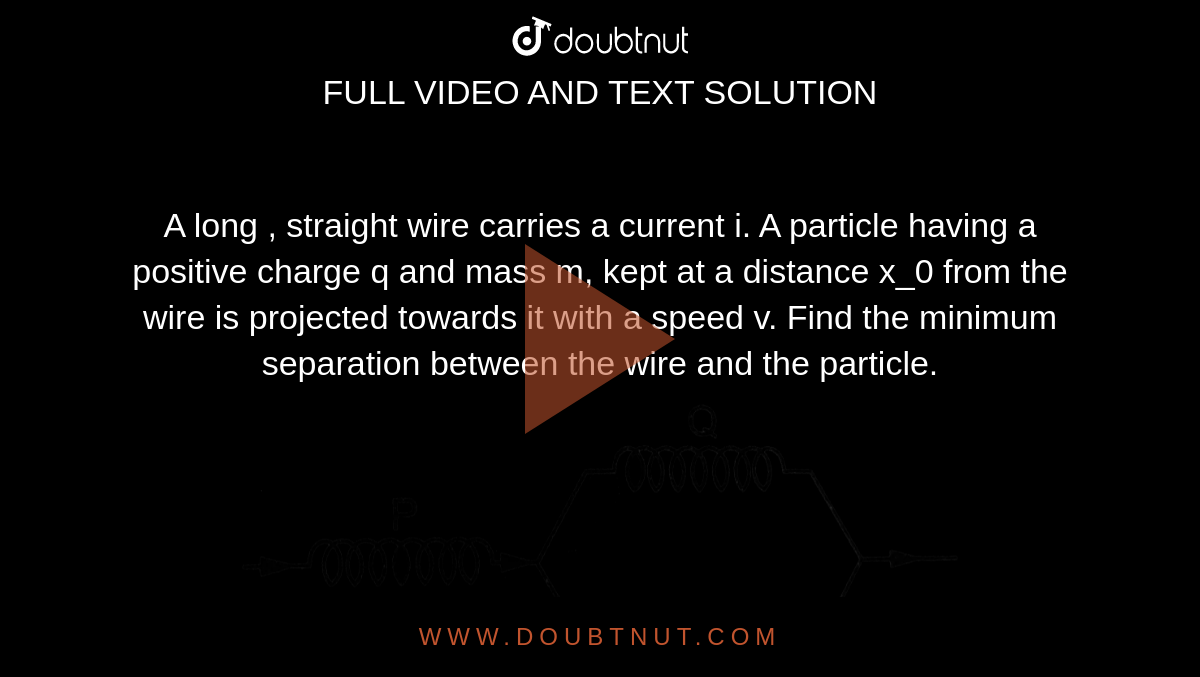 A long , straight wire carries a current i. A particle having a positive charge q and mass m, kept at a distance x_0 from the wire is projected towards it with a speed v. Find the minimum separation between the wire and the particle.   <br> <img src="https://d10lpgp6xz60nq.cloudfront.net/physics_images/HCV_VOL2_C35_S01_020_Q01.png" width="80%">