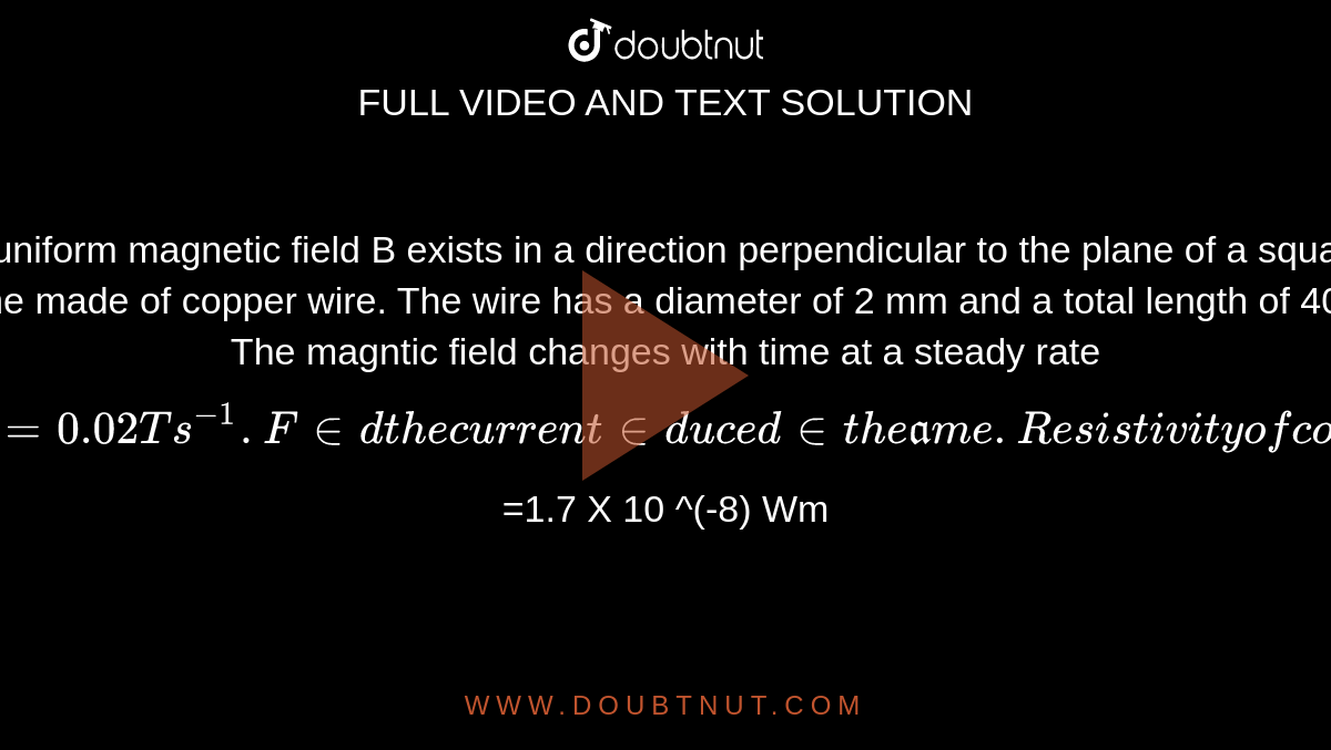  A uniform magnetic field B exists in a direction perpendicular to the  plane of a square frame made of copper wire. The wire has  a diameter of 2 mm and a total length of 40cm. The magntic field changes with time at a steady rate `dB/dt = 0.02 T s ^(-1). Find  the current induced in the frame. Resistivity of copper `=1.7 X 10 ^(-8) Wm`.