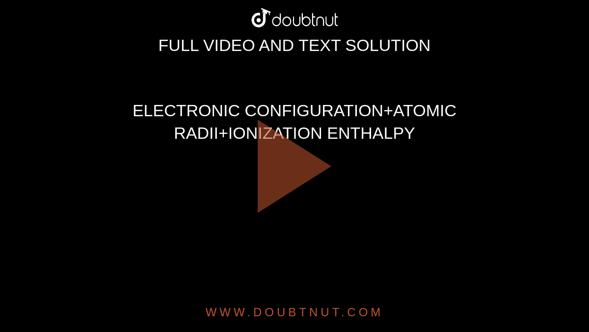 ELECTRONIC CONFIGURATION+ATOMIC RADII+IONIZATION ENTHALPY
